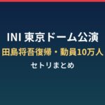 INI東京ドーム公演の内容は?田島将吾復帰・動員10万人とセトリまとめ